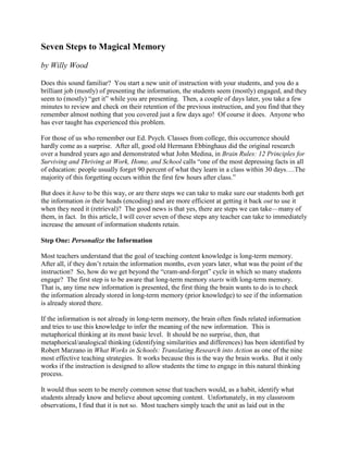 Seven Steps to Magical Memory
by Willy Wood
Does this sound familiar? You start a new unit of instruction with your students, and you do a
brilliant job (mostly) of presenting the information, the students seem (mostly) engaged, and they
seem to (mostly) “get it” while you are presenting. Then, a couple of days later, you take a few
minutes to review and check on their retention of the previous instruction, and you find that they
remember almost nothing that you covered just a few days ago! Of course it does. Anyone who
has ever taught has experienced this problem.
For those of us who remember our Ed. Psych. Classes from college, this occurrence should
hardly come as a surprise. After all, good old Hermann Ebbinghaus did the original research
over a hundred years ago and demonstrated what John Medina, in Brain Rules: 12 Principles for
Surviving and Thriving at Work, Home, and School calls “one of the most depressing facts in all
of education: people usually forget 90 percent of what they learn in a class within 30 days….The
majority of this forgetting occurs within the first few hours after class.”
But does it have to be this way, or are there steps we can take to make sure our students both get
the information in their heads (encoding) and are more efficient at getting it back out to use it
when they need it (retrieval)? The good news is that yes, there are steps we can take—many of
them, in fact. In this article, I will cover seven of these steps any teacher can take to immediately
increase the amount of information students retain.
Step One: Personalize the Information
Most teachers understand that the goal of teaching content knowledge is long-term memory.
After all, if they don’t retain the information months, even years later, what was the point of the
instruction? So, how do we get beyond the “cram-and-forget” cycle in which so many students
engage? The first step is to be aware that long-term memory starts with long-term memory.
That is, any time new information is presented, the first thing the brain wants to do is to check
the information already stored in long-term memory (prior knowledge) to see if the information
is already stored there.
If the information is not already in long-term memory, the brain often finds related information
and tries to use this knowledge to infer the meaning of the new information. This is
metaphorical thinking at its most basic level. It should be no surprise, then, that
metaphorical/analogical thinking (identifying similarities and differences) has been identified by
Robert Marzano in What Works in Schools: Translating Research into Action as one of the nine
most effective teaching strategies. It works because this is the way the brain works. But it only
works if the instruction is designed to allow students the time to engage in this natural thinking
process.
It would thus seem to be merely common sense that teachers would, as a habit, identify what
students already know and believe about upcoming content. Unfortunately, in my classroom
observations, I find that it is not so. Most teachers simply teach the unit as laid out in the
 