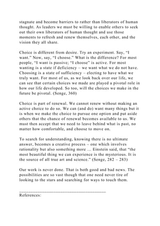 stagnate and become barriers to rather than liberators of human
thought. As leaders we must be willing to enable others to seek
out their own liberators of human thought and use those
moments to refresh and renew themselves, each other, and the
vision they all share.
Choice is different from desire. Try an experiment. Say, “I
want.” Now, say, “I choose.” What is the difference? For most
people, “I want is passive; “I choose” is active. For most
wanting is a state if deficiency – we want what we do not have.
Choosing is a state of sufficiency – electing to have what we
truly want. For most of us, as we look back over our life, we
can see that certain choices we made are played a pivotal role in
how our life developed. So too, will the choices we make in the
future be pivotal. (Senge, 360)
Choice is part of renewal. We cannot renew without making an
active choice to do so. We can (and do) want many things but it
is when we make the choice to pursue one option and put aside
others that the chance of renewal becomes available to us. We
must then accept that we need to leave behind what is past, no
matter how comfortable, and choose to move on.
To search for understanding, knowing there is no ultimate
answer, becomes a creative process – one which involves
rationality but also something more … Einstein said, that “the
most beautiful thing we can experience is the mysterious. It is
the source of all true art and science.” (Senge, 282 – 283)
Our work is never done. That is both good and bad news. The
possibilities are so vast though that one need never tire of
looking to the stars and searching for ways to touch them.
______________________________________
References:
 