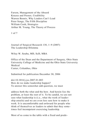 Farson, Management of the Absurd
Kouzes and Posner, Credibility
Warren Bennis, Why Leaders Can’t Lead
Peter Senge, The Fifth Discipline
William Cook, Strategics
Arthur M. Young, The Theory of Process
1 of 7
Journal of Surgical Research 138, 1–9 (2007)
The Leadership Dilemma
Wiley W. Souba, MD, ScD, MBA
Office of the Dean and the Department of Surgery, Ohio State
University College of Medicine and the Ohio State University
Medical
Center, Columbus, Ohio
Submitted for publication December 30, 2006
doi:10.1016/j.jss.2007.01.003
How do we make leadership happen?
To answer this somewhat odd question, we must
address both the what and the how. And herein lies the
problem, at least the root of it. To be candid, we are not
sure what leadership is (i.e., what the work of leader-
ship entails) and we are even less sure how to make it
work. It is uncomfortable and awkward for people who
think of themselves as leaders to admit that they some-
times feel incompetent exercising leadership.
Most of us come to the table with a fixed and prede-
 