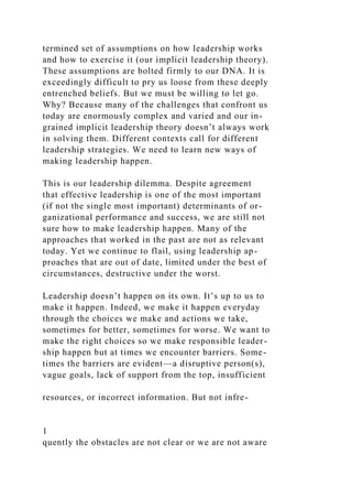 termined set of assumptions on how leadership works
and how to exercise it (our implicit leadership theory).
These assumptions are bolted firmly to our DNA. It is
exceedingly difficult to pry us loose from these deeply
entrenched beliefs. But we must be willing to let go.
Why? Because many of the challenges that confront us
today are enormously complex and varied and our in-
grained implicit leadership theory doesn’t always work
in solving them. Different contexts call for different
leadership strategies. We need to learn new ways of
making leadership happen.
This is our leadership dilemma. Despite agreement
that effective leadership is one of the most important
(if not the single most important) determinants of or-
ganizational performance and success, we are still not
sure how to make leadership happen. Many of the
approaches that worked in the past are not as relevant
today. Yet we continue to flail, using leadership ap-
proaches that are out of date, limited under the best of
circumstances, destructive under the worst.
Leadership doesn’t happen on its own. It’s up to us to
make it happen. Indeed, we make it happen everyday
through the choices we make and actions we take,
sometimes for better, sometimes for worse. We want to
make the right choices so we make responsible leader-
ship happen but at times we encounter barriers. Some-
times the barriers are evident—a disruptive person(s),
vague goals, lack of support from the top, insufficient
resources, or incorrect information. But not infre-
1
quently the obstacles are not clear or we are not aware
 
