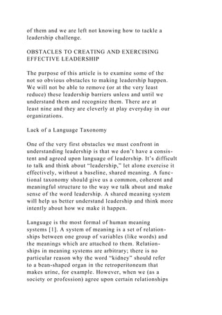 of them and we are left not knowing how to tackle a
leadership challenge.
OBSTACLES TO CREATING AND EXERCISING
EFFECTIVE LEADERSHIP
The purpose of this article is to examine some of the
not so obvious obstacles to making leadership happen.
We will not be able to remove (or at the very least
reduce) these leadership barriers unless and until we
understand them and recognize them. There are at
least nine and they are cleverly at play everyday in our
organizations.
Lack of a Language Taxonomy
One of the very first obstacles we must confront in
understanding leadership is that we don’t have a consis-
tent and agreed upon language of leadership. It’s difficult
to talk and think about “leadership,” let alone exercise it
effectively, without a baseline, shared meaning. A func-
tional taxonomy should give us a common, coherent and
meaningful structure to the way we talk about and make
sense of the word leadership. A shared meaning system
will help us better understand leadership and think more
intently about how we make it happen.
Language is the most formal of human meaning
systems [1]. A system of meaning is a set of relation-
ships between one group of variables (like words) and
the meanings which are attached to them. Relation-
ships in meaning systems are arbitrary; there is no
particular reason why the word “kidney” should refer
to a bean-shaped organ in the retroperitoneum that
makes urine, for example. However, when we (as a
society or profession) agree upon certain relationships
 