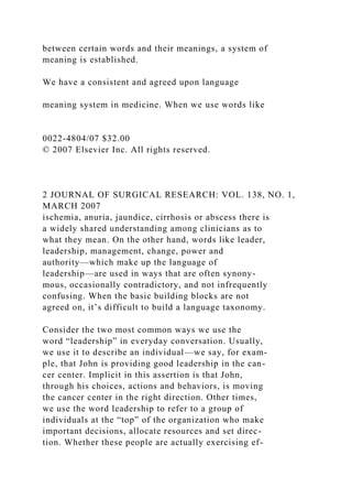 between certain words and their meanings, a system of
meaning is established.
We have a consistent and agreed upon language
meaning system in medicine. When we use words like
0022-4804/07 $32.00
© 2007 Elsevier Inc. All rights reserved.
2 JOURNAL OF SURGICAL RESEARCH: VOL. 138, NO. 1,
MARCH 2007
ischemia, anuria, jaundice, cirrhosis or abscess there is
a widely shared understanding among clinicians as to
what they mean. On the other hand, words like leader,
leadership, management, change, power and
authority—which make up the language of
leadership—are used in ways that are often synony-
mous, occasionally contradictory, and not infrequently
confusing. When the basic building blocks are not
agreed on, it’s difficult to build a language taxonomy.
Consider the two most common ways we use the
word “leadership” in everyday conversation. Usually,
we use it to describe an individual—we say, for exam-
ple, that John is providing good leadership in the can-
cer center. Implicit in this assertion is that John,
through his choices, actions and behaviors, is moving
the cancer center in the right direction. Other times,
we use the word leadership to refer to a group of
individuals at the “top” of the organization who make
important decisions, allocate resources and set direc-
tion. Whether these people are actually exercising ef-
 