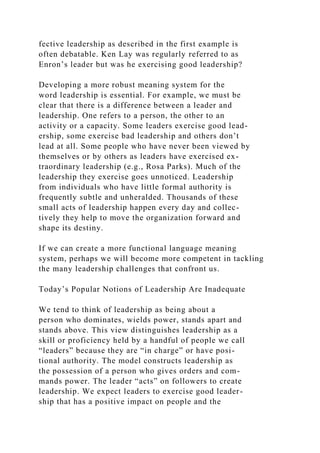 fective leadership as described in the first example is
often debatable. Ken Lay was regularly referred to as
Enron’s leader but was he exercising good leadership?
Developing a more robust meaning system for the
word leadership is essential. For example, we must be
clear that there is a difference between a leader and
leadership. One refers to a person, the other to an
activity or a capacity. Some leaders exercise good lead-
ership, some exercise bad leadership and others don’t
lead at all. Some people who have never been viewed by
themselves or by others as leaders have exercised ex-
traordinary leadership (e.g., Rosa Parks). Much of the
leadership they exercise goes unnoticed. Leadership
from individuals who have little formal authority is
frequently subtle and unheralded. Thousands of these
small acts of leadership happen every day and collec-
tively they help to move the organization forward and
shape its destiny.
If we can create a more functional language meaning
system, perhaps we will become more competent in tackling
the many leadership challenges that confront us.
Today’s Popular Notions of Leadership Are Inadequate
We tend to think of leadership as being about a
person who dominates, wields power, stands apart and
stands above. This view distinguishes leadership as a
skill or proficiency held by a handful of people we call
“leaders” because they are “in charge” or have posi-
tional authority. The model constructs leadership as
the possession of a person who gives orders and com-
mands power. The leader “acts” on followers to create
leadership. We expect leaders to exercise good leader-
ship that has a positive impact on people and the
 