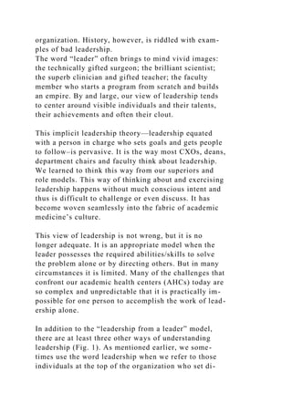 organization. History, however, is riddled with exam-
ples of bad leadership.
The word “leader” often brings to mind vivid images:
the technically gifted surgeon; the brilliant scientist;
the superb clinician and gifted teacher; the faculty
member who starts a program from scratch and builds
an empire. By and large, our view of leadership tends
to center around visible individuals and their talents,
their achievements and often their clout.
This implicit leadership theory—leadership equated
with a person in charge who sets goals and gets people
to follow–is pervasive. It is the way most CXOs, deans,
department chairs and faculty think about leadership.
We learned to think this way from our superiors and
role models. This way of thinking about and exercising
leadership happens without much conscious intent and
thus is difficult to challenge or even discuss. It has
become woven seamlessly into the fabric of academic
medicine’s culture.
This view of leadership is not wrong, but it is no
longer adequate. It is an appropriate model when the
leader possesses the required abilities/skills to solve
the problem alone or by directing others. But in many
circumstances it is limited. Many of the challenges that
confront our academic health centers (AHCs) today are
so complex and unpredictable that it is practically im-
possible for one person to accomplish the work of lead-
ership alone.
In addition to the “leadership from a leader” model,
there are at least three other ways of understanding
leadership (Fig. 1). As mentioned earlier, we some-
times use the word leadership when we refer to those
individuals at the top of the organization who set di-
 