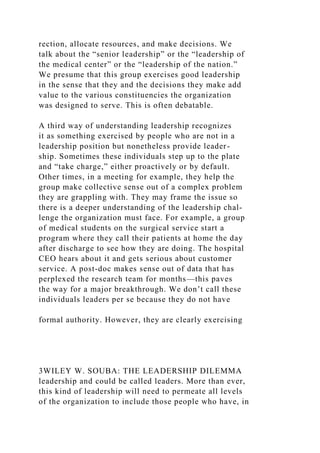 rection, allocate resources, and make decisions. We
talk about the “senior leadership” or the “leadership of
the medical center” or the “leadership of the nation.”
We presume that this group exercises good leadership
in the sense that they and the decisions they make add
value to the various constituencies the organization
was designed to serve. This is often debatable.
A third way of understanding leadership recognizes
it as something exercised by people who are not in a
leadership position but nonetheless provide leader-
ship. Sometimes these individuals step up to the plate
and “take charge,” either proactively or by default.
Other times, in a meeting for example, they help the
group make collective sense out of a complex problem
they are grappling with. They may frame the issue so
there is a deeper understanding of the leadership chal-
lenge the organization must face. For example, a group
of medical students on the surgical service start a
program where they call their patients at home the day
after discharge to see how they are doing. The hospital
CEO hears about it and gets serious about customer
service. A post-doc makes sense out of data that has
perplexed the research team for months—this paves
the way for a major breakthrough. We don’t call these
individuals leaders per se because they do not have
formal authority. However, they are clearly exercising
3WILEY W. SOUBA: THE LEADERSHIP DILEMMA
leadership and could be called leaders. More than ever,
this kind of leadership will need to permeate all levels
of the organization to include those people who have, in
 