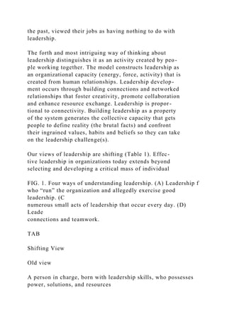 the past, viewed their jobs as having nothing to do with
leadership.
The forth and most intriguing way of thinking about
leadership distinguishes it as an activity created by peo-
ple working together. The model constructs leadership as
an organizational capacity (energy, force, activity) that is
created from human relationships. Leadership develop-
ment occurs through building connections and networked
relationships that foster creativity, promote collaboration
and enhance resource exchange. Leadership is propor-
tional to connectivity. Building leadership as a property
of the system generates the collective capacity that gets
people to define reality (the brutal facts) and confront
their ingrained values, habits and beliefs so they can take
on the leadership challenge(s).
Our views of leadership are shifting (Table 1). Effec-
tive leadership in organizations today extends beyond
selecting and developing a critical mass of individual
FIG. 1. Four ways of understanding leadership. (A) Leadership f
who “run” the organization and allegedly exercise good
leadership. (C
numerous small acts of leadership that occur every day. (D)
Leade
connections and teamwork.
TAB
Shifting View
Old view
A person in charge, born with leadership skills, who possesses
power, solutions, and resources
 