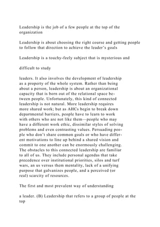 Leadership is the job of a few people at the top of the
organization
Leadership is about choosing the right course and getting people
to follow that direction to achieve the leader’s goals
Leadership is a touchy-feely subject that is mysterious and
difficult to study
leaders. It also involves the development of leadership
as a property of the whole system. Rather than being
about a person, leadership is about an organizational
capacity that is born out of the relational space be-
tween people. Unfortunately, this kind of connected
leadership is not natural. More leadership requires
more shared work; but as AHCs begin to break down
departmental barriers, people have to learn to work
with others who are not like them—people who may
have a different work ethic, dissimilar styles of solving
problems and even contrasting values. Persuading peo-
ple who don’t share common goals or who have differ-
ent motivations to line up behind a shared vision and
commit to one another can be enormously challenging.
The obstacles to this connected leadership are familiar
to all of us. They include personal agendas that take
precedence over institutional priorities, silos and turf
wars, an us versus them mentality, lack of a unifying
purpose that galvanizes people, and a perceived (or
real) scarcity of resources.
The first and most prevalent way of understanding
a leader. (B) Leadership that refers to a group of people at the
top
 