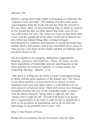(Kouzes, 59)
Bennis is doing more than simply encouraging us to become the
“captain of our own ship”. The making of a life in the truest
sense happens from the inside out and not from the outside in.
We are, many times, so busy becoming who we think we need to
be (or should be) that we often ignore that faint voice of the
true self within our soul. The choice to reconcile that faint inner
voice with the cacophony of the outer world and to balance the
two within our human being takes courage to begin,
determination to continue, and humility to accept the truths that
unfold. Such a life journey will in the end afford you a sense of
who you are, your place in the world, and that you belong where
you have chosen to be.
Our best qualities are integrity, dedication, magnanimity,
humility, openness, and creativity. These, of course, are the
basic ingredients of leadership, and our unwillingness to tap
these qualities in ourselves explains, to a large extent, the
leadership shortage. (Bennis, 117)
“The spirit is willing but the flesh is weak” Each human being
is filled with the great qualities of the human race. The choice
to use those qualities or more precisely to answer to their
demands is not easy and, many times, is contradictory to our
own sense of self preservation. There will always be a shortage
of leaders because the way of the honorable leader is strewn
with the choice between “doing what is right for me” and
“doing what is right for all”. To lead with honor is to accept
one’s responsibility to do what is right for all, to uphold one’s
faith in the goodness of humankind, and to do so with full
knowledge of the probable cost to one’s self.
Step 2: The Notion of Trust
Being seen as someone who can be trusted, who has high
 