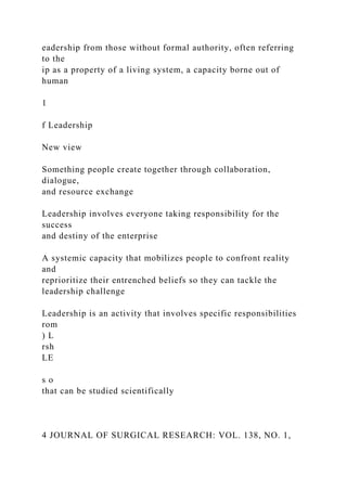 eadership from those without formal authority, often referring
to the
ip as a property of a living system, a capacity borne out of
human
1
f Leadership
New view
Something people create together through collaboration,
dialogue,
and resource exchange
Leadership involves everyone taking responsibility for the
success
and destiny of the enterprise
A systemic capacity that mobilizes people to confront reality
and
reprioritize their entrenched beliefs so they can tackle the
leadership challenge
Leadership is an activity that involves specific responsibilities
rom
) L
rsh
LE
s o
that can be studied scientifically
4 JOURNAL OF SURGICAL RESEARCH: VOL. 138, NO. 1,
 