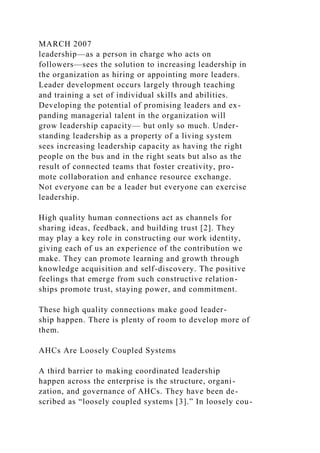 MARCH 2007
leadership—as a person in charge who acts on
followers—sees the solution to increasing leadership in
the organization as hiring or appointing more leaders.
Leader development occurs largely through teaching
and training a set of individual skills and abilities.
Developing the potential of promising leaders and ex-
panding managerial talent in the organization will
grow leadership capacity— but only so much. Under-
standing leadership as a property of a living system
sees increasing leadership capacity as having the right
people on the bus and in the right seats but also as the
result of connected teams that foster creativity, pro-
mote collaboration and enhance resource exchange.
Not everyone can be a leader but everyone can exercise
leadership.
High quality human connections act as channels for
sharing ideas, feedback, and building trust [2]. They
may play a key role in constructing our work identity,
giving each of us an experience of the contribution we
make. They can promote learning and growth through
knowledge acquisition and self-discovery. The positive
feelings that emerge from such constructive relation-
ships promote trust, staying power, and commitment.
These high quality connections make good leader-
ship happen. There is plenty of room to develop more of
them.
AHCs Are Loosely Coupled Systems
A third barrier to making coordinated leadership
happen across the enterprise is the structure, organi-
zation, and governance of AHCs. They have been de-
scribed as “loosely coupled systems [3].” In loosely cou-
 