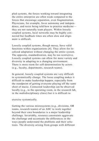 pled systems, the forces working toward integrating
the entire enterprise are often weak compared to the
forces that encourage separation, even fragmentation.
Physicians, for example, favor autonomy and indepen-
dence, and resist being told how to practice medicine—
they are not naturally team players. Within loosely
coupled systems, local networks may be highly con-
nected but feedback times are often slow and align-
ment is difficult.
Loosely coupled systems, though messy, have valid
functions within organizations [4]. They allow for lo-
calized adaptation without changing the entire system.
The opposite, standardization, may be too restrictive.
Loosely coupled systems can allow for more variety and
diversity in adapting to a changing environment.
There is more room for self-determination by actors
(e.g., faculty, departments, research teams).
In general, loosely coupled systems are very difficult
to systematically change. The loose coupling makes it
difficult to make leadership happen, especially from
the standpoint of getting everyone playing off the same
sheet of music. Connected leadership can be observed
locally (e.g., in the operating room, in the research lab,
in the multidisciplinary clinic) but it is difficult to
exercise systemically.
Getting the various microsystems (e.g., divisions, OR
teams, research teams) of an AHC to work together
beyond their own boundaries is a major leadership
challenge. Invariably, resource constraints aggravate
the challenge and accentuate the differences in the
ways people understand the problems and their solu-
tions. The diversity arising from groups with different
 