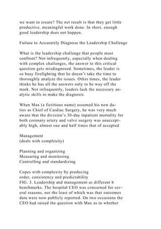 we want to create? The net result is that they get little
productive, meaningful work done. In short, enough
good leadership does not happen.
Failure to Accurately Diagnose the Leadership Challenge
What is the leadership challenge that people must
confront? Not infrequently, especially when dealing
with complex challenges, the answer to this critical
question gets misdiagnosed. Sometimes, the leader is
so busy firefighting that he doesn’t take the time to
thoroughly analyze the issues. Other times, the leader
thinks he has all the answers only to be way off the
mark. Not infrequently, leaders lack the necessary an-
alytic skills to make the diagnosis.
When Max (a fictitious name) assumed his new du-
ties as Chief of Cardiac Surgery, he was very much
aware that the division’s 30-day inpatient mortality for
both coronary artery and valve surgery was unaccept-
ably high, almost one and half times that of accepted
Management
(deals with complexity)
Planning and organizing
Measuring and monitoring
Controlling and standardizing
Copes with complexity by producing
order, consistency and predictability
FIG. 3. Leadership and management as different b
benchmarks. The hospital CEO was concerned for sev-
eral reasons, not the least of which was that outcomes
data were now publicly reported. On two occasions the
CEO had raised the question with Max as to whether
 