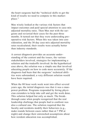the heart surgeons had the “technical skills to get the
kind of results we need to compete in this market-
place.”
Max wisely looked at the various risk factors that
impact outcomes and paid special attention to case-mix
adjusted mortality rates. Then Max met with the sur-
geons and reviewed their cases for the past three
months. It turned out that they were undercoding pre-
operative risk factors. When this was taken into con-
sideration, and the 30 day case-mix adjusted mortality
rates recalculated, their results were actually better
than industry standards.
A correct diagnosis provides an accurate under-
standing of the context and the issues, the various
stakeholders involved, strategies for implementing a
solution and the tradeoffs involved. In the hypothetical
case above, the solution was a simple one that involved
educating people on how to code more accurately. If the
diagnosis had been that the surgeons’ technical abili-
ties were substandard, a very different solution would
have been required.
When the 80 hour work week went into effect several
years ago, the initial diagnosis was that it was a man-
power problem. Programs responded by hiring physi-
cian extenders to help take call and get the work done.
This solution helped but only so much. The break-
through came when people recognized that the real
leadership challenge that people had to confront was
also a cultural one. The solution required that the
faculty and residents modify their behaviors (e.g.,
make rounds between cases rather than at 7 PM at
night) and change their entrenched assumptions about
how resident education was accomplished.
 