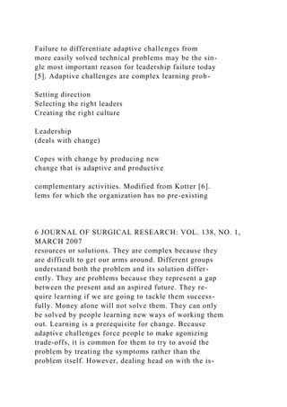 Failure to differentiate adaptive challenges from
more easily solved technical problems may be the sin-
gle most important reason for leadership failure today
[5]. Adaptive challenges are complex learning prob-
Setting direction
Selecting the right leaders
Creating the right culture
Leadership
(deals with change)
Copes with change by producing new
change that is adaptive and productive
complementary activities. Modified from Kotter [6].
lems for which the organization has no pre-existing
6 JOURNAL OF SURGICAL RESEARCH: VOL. 138, NO. 1,
MARCH 2007
resources or solutions. They are complex because they
are difficult to get our arms around. Different groups
understand both the problem and its solution differ-
ently. They are problems because they represent a gap
between the present and an aspired future. They re-
quire learning if we are going to tackle them success-
fully. Money alone will not solve them. They can only
be solved by people learning new ways of working them
out. Learning is a prerequisite for change. Because
adaptive challenges force people to make agonizing
trade-offs, it is common for them to try to avoid the
problem by treating the symptoms rather than the
problem itself. However, dealing head on with the is-
 
