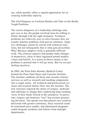 sue, while painful, offers a superb opportunity for in-
creasing leadership capacity.
The Unwillingness to Confront Reality and Take on the Really
Tough Problems
The correct diagnosis of a leadership challenge only
gets you so far; the people involved must be willing to
follow through with the right treatment. Technical
problems are relatively easy to solve because they are
usually familiar problems with proven solutions. Adap-
tive challenges cannot be solved with technical solu-
tions, but not infrequently that is what gets prescribed.
Why? Because adaptive work is painfully difficult
work. The solution requires that people make changes
in themselves, often in their ingrained mental models,
values and beliefs. It is easier to throw money at the
problem or pretend that it will go away. But we are just
fooling ourselves.
In 2005, the Penn State Hershey Medical Center
formed the Penn State Heart and Vascular Institute.
The institute combines all heart and vascular clinical
services as well as research and teaching components
into a single entity. All technical and professional rev-
enues and research dollars flow into the institute. The
new structure required the chairs of surgery, medicine
and radiology to change their underlying long-standing
views of how funds flowed in the enterprise. In partic-
ular, surgery and medicine “lost” big revenue generat-
ing divisions. The upside was that patient care could be
delivered with greater continuity, basic research could
be translated more readily, and educational programs
could integrate residents and fellows from multiple
departments.
 