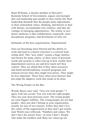 Dean Williams, a faculty member at Harvard’s
Kennedy School of Government, argues convincingly
that real leadership gets people to face reality [8]. Real
leadership demands that the people make adjustments
in their entrenched values, thinking, and beliefs to deal
with threats, accommodate new realities, and take ad-
vantage of emerging opportunities. The reality in aca-
demic medicine is that collaboration, teamwork, inter-
disciplinary programs, and dissolution of silos are
hallmarks of the best organizations. Departmental
lines are becoming more blurred and the ability to
work and lead in a matrix structure is a critical lead-
ership skill. This “new order” creates a huge intellec-
tual hernia for many chairs, as their sense of personal
worth and security is often tied up in how sizable their
departmental reserves are and how much turf they
control. They are afraid that if they share resources
and build interdisciplinary research programs and
clinical service lines they might lose power. They might
be less important. These fears often erect barriers that
pre-empt the adaptive work that needs to be done.
The Wrong People on the Bus
Woody Hayes once said, “You win with people.” I
agree with one caveat: You win with the right people.
They are your most precious asset. The wrong people
are your biggest liability. The wrong people are not bad
people—they just don’t belong in your organization,
usually for one of two reasons. Either they don’t live
the values of the organization or they don’t get results.
Jack Welch once reflected, “Numbers and values. We
don’t have the answer here—at least I don’t. People
who make the numbers and share our values go on-
 