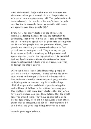 ward and upward. People who miss the numbers and
share our values get a second chance. People with no
values and no numbers— easy call. The problem is with
those who make the numbers, but don’t share the val-
ues. We try to persuade them; we wrestle with them;
we agonize over these people [9].”
Every AHC has individuals who are obstacles to
making leadership happen. If they are refractory to
counseling, they need to move on. These people create
the 90/10 rule: you spend 90% of your time dealing with
the 10% of the people who are problems. Often, these
people are chronically discontented—they may feel
passed over or unappreciated. They can sap energy
from others with their tendency to lob grenades and
speak negatively about the organization. It is essential
that key leaders undercut any shenanigans by these
disenfranchised individuals who will consistently try
to disrupt the ship’s course.
Often the most difficult (and interesting) people to
deal with are the “rockstars.” These people add enor-
mous value to the organization either because they
lead an internationally known research program with
multiple grants or because they have built a huge
clinical program that adds both reputational equity
and millions of dollars to the bottom line every year.
The challenge with these individuals is that they often
have a pre-Copernican ego. They believe that the world
revolves around them. They have an insatiable appe-
tite for resources, often exhibit behaviors which others
experience as arrogant, and act as if they report to no
one. For all the good they bring, they can be a real
thorn in your hypothalamus.
 
