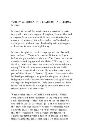 7WILEY W. SOUBA: THE LEADERSHIP DILEMMA
Mistrust
Mistrust is one of the most common barriers to mak-
ing good leadership happen. Everybody knows this and
everyone has experienced it. It bears mentioning be-
cause even when all the other enablers of leadership
are in place, without trust, leadership will not happen,
at least not in any meaningful way.
Mistrust is epidemic in the language we use. We tell
our residents, “You can’t trust medicine to call you
before the patient bleeds six units,” or “You can’t trust
anesthesia to keep up with the fluids.” We say to our
faculty, “You can’t trust the dean; he’s out to take our
money.” I heard these same comments in the 1970s
when I was a medical student. No wonder trust is not
part of the culture. O’Toole [10] notes, “In essence, the
leadership challenge is to provide the glue to cohere
independent units in a world characterized by forces of
entropy and fragmentation. Only one element has been
identified as powerful enough to overcome those cen-
tripetal forces, and that is trust.”
When senior leaders of AHCs were asked, “Which
core values are most important to the way you think
about leadership?”, trust was one of the top three val-
ues ranked (out of 38 values) [11]. It was noteworthy
that trust was significantly inversely correlated with
authority [12]. This negative relationship suggests
that the “leadership from a leader” model, which
equates leadership with a person in charge in a posi-
tion of authority, can create suspicion and a tension
 