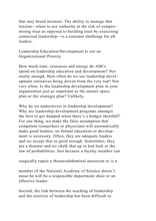 that may breed mistrust. The ability to manage that
tension—when to use authority at the risk of compro-
mising trust as opposed to building trust by exercising
connected leadership—is a constant challenge for all
leaders.
Leadership Education/Development Is not an
Organizational Priority
How much time, resources and energy do AHCs
spend on leadership education and development? Not
nearly enough. How often do we see leadership devel-
opment initiatives being driven from the very top? Not
very often. Is the leadership development plan in your
organization just as important as the master space
plan or the strategic plan? Unlikely.
Why do we underinvest in leadership development?
Why are leadership development programs amongst
the first to get dumped when there’s a budget shortfall?
For one thing, we make the false assumption that
competent researchers or physicians will automatically
make good leaders; no formal education or develop-
ment is necessary. Often, they are adequate leaders
and we accept that as good enough. Sometimes, they
are a disaster and we chalk that up to bad luck or the
law of probabilities. Just because a faculty member can
surgically repair a thoracoabdominal aneurysm or is a
member of the National Academy of Science doesn’t
mean he will be a responsible department chair or an
effective leader.
Second, the link between the teaching of leadership
and the exercise of leadership has been difficult to
 