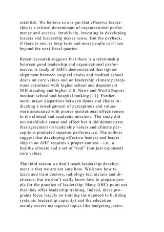 establish. We believe in our gut that effective leader-
ship is a critical determinant of organizational perfor-
mance and success. Intuitively, investing in developing
leaders and leadership makes sense. But the payback,
if there is one, is long-term and most people can’t see
beyond the next fiscal quarter.
Recent research suggests that there is a relationship
between good leadership and organizational perfor-
mance. A study of AHCs demonstrated that tighter
alignment between surgical chairs and medical school
deans on core values and on leadership climate percep-
tions correlated with higher school and department
NIH standing and higher U.S. News and World Report
medical school and hospital ranking [11]. Further-
more, major disparities between deans and chairs in-
dicating a misalignment of perceptions and values
were associated with poorer institutional effectiveness
in the clinical and academic missions. The study did
not establish a cause and effect but it did demonstrate
that agreement on leadership values and climate per-
ceptions predicted superior performance. The authors
suggest that developing effective leaders and leader-
ship in an AHC requires a proper context—i.e., a
healthy climate and a set of “real” (not just espoused)
core values.
The third reason we don’t teach leadership develop-
ment is that we are not sure how. We know how to
teach and train doctors, radiology technicians and di-
eticians, but we don’t really know how to prepare peo-
ple for the practice of leadership. Many AHCs point out
that they offer leadership training. Indeed, these pro-
grams focus largely on training (as opposed to building
systemic leadership capacity) and the education
mainly covers managerial topics like budgeting, reim-
 