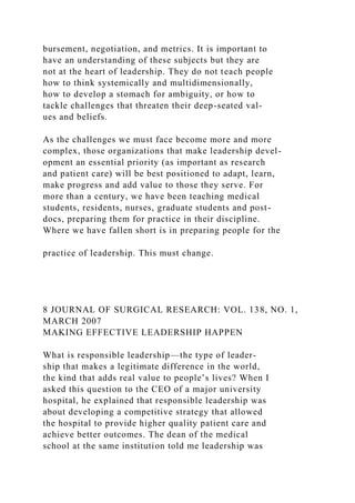 bursement, negotiation, and metrics. It is important to
have an understanding of these subjects but they are
not at the heart of leadership. They do not teach people
how to think systemically and multidimensionally,
how to develop a stomach for ambiguity, or how to
tackle challenges that threaten their deep-seated val-
ues and beliefs.
As the challenges we must face become more and more
complex, those organizations that make leadership devel-
opment an essential priority (as important as research
and patient care) will be best positioned to adapt, learn,
make progress and add value to those they serve. For
more than a century, we have been teaching medical
students, residents, nurses, graduate students and post-
docs, preparing them for practice in their discipline.
Where we have fallen short is in preparing people for the
practice of leadership. This must change.
8 JOURNAL OF SURGICAL RESEARCH: VOL. 138, NO. 1,
MARCH 2007
MAKING EFFECTIVE LEADERSHIP HAPPEN
What is responsible leadership—the type of leader-
ship that makes a legitimate difference in the world,
the kind that adds real value to people’s lives? When I
asked this question to the CEO of a major university
hospital, he explained that responsible leadership was
about developing a competitive strategy that allowed
the hospital to provide higher quality patient care and
achieve better outcomes. The dean of the medical
school at the same institution told me leadership was
 