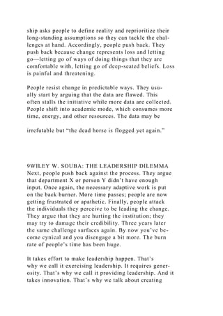 ship asks people to define reality and reprioritize their
long-standing assumptions so they can tackle the chal-
lenges at hand. Accordingly, people push back. They
push back because change represents loss and letting
go—letting go of ways of doing things that they are
comfortable with, letting go of deep-seated beliefs. Loss
is painful and threatening.
People resist change in predictable ways. They usu-
ally start by arguing that the data are flawed. This
often stalls the initiative while more data are collected.
People shift into academic mode, which consumes more
time, energy, and other resources. The data may be
irrefutable but “the dead horse is flogged yet again.”
9WILEY W. SOUBA: THE LEADERSHIP DILEMMA
Next, people push back against the process. They argue
that department X or person Y didn’t have enough
input. Once again, the necessary adaptive work is put
on the back burner. More time passes; people are now
getting frustrated or apathetic. Finally, people attack
the individuals they perceive to be leading the change.
They argue that they are hurting the institution; they
may try to damage their credibility. Three years later
the same challenge surfaces again. By now you’ve be-
come cynical and you disengage a bit more. The burn
rate of people’s time has been huge.
It takes effort to make leadership happen. That’s
why we call it exercising leadership. It requires gener-
osity. That’s why we call it providing leadership. And it
takes innovation. That’s why we talk about creating
 