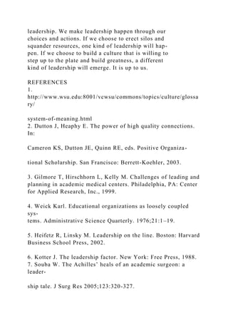 leadership. We make leadership happen through our
choices and actions. If we choose to erect silos and
squander resources, one kind of leadership will hap-
pen. If we choose to build a culture that is willing to
step up to the plate and build greatness, a different
kind of leadership will emerge. It is up to us.
REFERENCES
1.
http://www.wsu.edu:8001/vcwsu/commons/topics/culture/glossa
ry/
system-of-meaning.html
2. Dutton J, Heaphy E. The power of high quality connections.
In:
Cameron KS, Dutton JE, Quinn RE, eds. Positive Organiza-
tional Scholarship. San Francisco: Berrett-Koehler, 2003.
3. Gilmore T, Hirschhorn L, Kelly M. Challenges of leading and
planning in academic medical centers. Philadelphia, PA: Center
for Applied Research, Inc., 1999.
4. Weick Karl. Educational organizations as loosely coupled
sys-
tems. Administrative Science Quarterly. 1976;21:1–19.
5. Heifetz R, Linsky M. Leadership on the line. Boston: Harvard
Business School Press, 2002.
6. Kotter J. The leadership factor. New York: Free Press, 1988.
7. Souba W. The Achilles’ heals of an academic surgeon: a
leader-
ship tale. J Surg Res 2005;123:320-327.
 