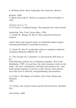 8. Williams Dean. Real leadership. San Francisco: Berrett-
Koehler, 2005.
9. Memo from John F. Welch to corporate officers October 4,
1991.
Cited in ref 5, p. 72.
10. O’Toole J. Leading Change: The argument for values-based
leadership. New York, Jossey-Bass, 1996.
11. Souba W, Mauger D, Day D. Does agreement between
medical
school deans and surgical chairs on leadership impact organi-
zational performance? Acad Med (in press).
12. Souba W, Day D. Leadership values in academic medicine.
Academic Medicine 2006;81:20 –26.
13. The concept of a “container” is discussed by Bill Isaac in
his
book Dialogue and the Art of Thinking Together. New York:
Doubleday, 1999. As used here, the word container refers to the
bond—the trust, commitment, fortitude and connectivity—that
holds people together in the face of the tension, heat and dis-
tress that arise in difficult, disequilibrating conversations.
14. Crum T. The Magic of Conflict. New York. Simon and
Schuster.
1987.
15. Collins, Jim. Good to Great and the Social Sectors. Boulder,
CO:
Jim Collins, 2005.
 