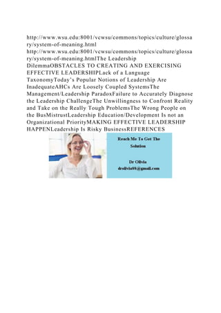 http://www.wsu.edu:8001/vcwsu/commons/topics/culture/glossa
ry/system-of-meaning.html
http://www.wsu.edu:8001/vcwsu/commons/topics/culture/glossa
ry/system-of-meaning.htmlThe Leadership
DilemmaOBSTACLES TO CREATING AND EXERCISING
EFFECTIVE LEADERSHIPLack of a Language
TaxonomyToday’s Popular Notions of Leadership Are
InadequateAHCs Are Loosely Coupled SystemsThe
Management/Leadership ParadoxFailure to Accurately Diagnose
the Leadership ChallengeThe Unwillingness to Confront Reality
and Take on the Really Tough ProblemsThe Wrong People on
the BusMistrustLeadership Education/Development Is not an
Organizational PriorityMAKING EFFECTIVE LEADERSHIP
HAPPENLeadership Is Risky BusinessREFERENCES
 