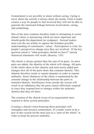 Commitment is not possible to attain without caring. Caring is
never about the outside it always about the inside. Until a leader
creates a way for people to feel involved they will not be able to
generate the emotional linkage between involvement, caring,
and committing.
One of the most common mistakes made in attempting to create
shared values is announcing which are most important and
should guide the department (or company). Instead leaders
must cast the net widely to capture the broadest possible
understanding of constituents’ values. Participation is vital, for
people’s perspectives change once they are involved. If the key
question asked is “what principles should we have?” merely
rhetorical statements will result, (Kouzes, 125)
The whole is always greater than the sum of its parts. As more
parts are added, the identity of the whole will change. All parts
of the whole share in this identity and each newly added part
changes how all of the parts share that common identity. This
identity therefore needs to remain dynamic in order to remain
authentic. Stasis (balance) of the whole is maintained by the
constant change in the relationship between the parts to
maintain identity. Interference from outside the system will
result in an imbalance that the parts cannot efficiently respond
to since they respond best to changes within the authentic
identity that they all share.
The creation of the shared vision of an organization must
respond to these system principles.
Creating a shared vision honoring these principles will
strengthen and increase commitment. If a leader wants to be a
part of this system he/she must join as a “part of the whole” in
order to keep the process authentic.
 