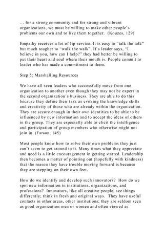 … for a strong community and for strong and vibrant
organizations, we must be willing to make other people’s
problems our own and to live them together. (Kouzes, 129)
Empathy receives a lot of lip service. It is easy to “talk the talk”
but much tougher to “walk the walk”. If a leader says, “I
believe in you, how can I help?” they had better be willing to
put their heart and soul where their mouth is. People commit to
leader who has made a commitment to them.
Step 5: Marshalling Resources
We have all seen leaders who successfully move from one
organization to another even though they may not be expert in
the second organization’s business. They are able to do this
because they define their task as evoking the knowledge skills
and creativity of those who are already within the organization.
They are secure enough in their own identities to be able to be
influenced by new information and to accept the ideas of others
in the group. They are especially able to elicit the intelligence
and participation of group members who otherwise might not
join in. (Farson, 145)
Most people know how to solve their own problems they just
can’t seem to get around to it. Many times what they appreciate
and need is a little encouragement in getting started. Leadership
then becomes a matter of pointing out (hopefully with kindness)
that the reason they have trouble moving forward is because
they are stepping on their own feet.
How do we identify and develop such innovators? How do we
spot new information in institutions, organizations, and
professions? Innovators, like all creative people, see things
differently; think in fresh and original ways. They have useful
contacts in other areas, other institutions; they are seldom seen
as good organization men or women and often viewed as
 