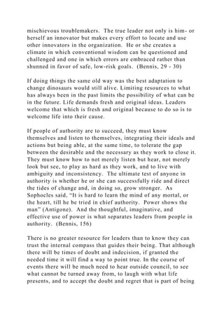 mischievous troublemakers. The true leader not only is him- or
herself an innovator but makes every effort to locate and use
other innovators in the organization. He or she creates a
climate in which conventional wisdom can be questioned and
challenged and one in which errors are embraced rather than
shunned in favor of safe, low-risk goals. (Bennis, 29 - 30)
If doing things the same old way was the best adaptation to
change dinosaurs would still alive. Limiting resources to what
has always been in the past limits the possibility of what can be
in the future. Life demands fresh and original ideas. Leaders
welcome that which is fresh and original because to do so is to
welcome life into their cause.
If people of authority are to succeed, they must know
themselves and listen to themselves, integrating their ideals and
actions but being able, at the same time, to tolerate the gap
between the desirable and the necessary as they work to close it.
They must know how to not merely listen but hear, not merely
look but see, to play as hard as they work, and to live with
ambiguity and inconsistency. The ultimate test of anyone in
authority is whether he or she can successfully ride and direct
the tides of change and, in doing so, grow stronger. As
Sophocles said, “It is hard to learn the mind of any mortal, or
the heart, till he be tried in chief authority. Power shows the
man” (Antigone). And the thoughtful, imaginative, and
effective use of power is what separates leaders from people in
authority. (Bennis, 156)
There is no greater resource for leaders than to know they can
trust the internal compass that guides their being. That although
there will be times of doubt and indecision, if granted the
needed time it will find a way to point true. In the course of
events there will be much need to hear outside council, to see
what cannot be turned away from, to laugh with what life
presents, and to accept the doubt and regret that is part of being
 