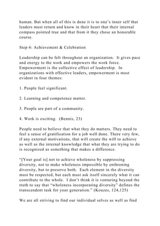 human. But when all of this is done it is to one’s inner self that
leaders must return and know in their heart that their internal
compass pointed true and that from it they chose an honorable
course.
Step 6: Achievement & Celebration
Leadership can be felt throughout an organization. It gives pace
and energy to the work and empowers the work force.
Empowerment is the collective effect of leadership. In
organizations with effective leaders, empowerment is most
evident in four themes:
1. People feel significant.
2. Learning and competence matter.
3. People are part of a community.
4. Work is exciting. (Bennis, 23)
People need to believe that what they do matters. They need to
feel a sense of gratification for a job well done. There very few,
if any external motivations, that will create the will to achieve
as well as the internal knowledge that what they are trying to do
is recognized as something that makes a difference.
“[Your goal is] not to achieve wholeness by suppressing
diversity, not to make wholeness impossible by enthroning
diversity, but to preserve both. Each element in the diversity
must be respected, but each must ask itself sincerely what it can
contribute to the whole. I don’t think it is venturing beyond the
truth to say that “wholeness incorporating diversity” defines the
transcendent task for your generation.” (Kouzes, 124,125)
We are all striving to find our individual selves as well as find
 