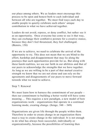 our place among others. We as leaders must encourage this
process to be open and honest both to each individual and
between all who are together. We must find ways each day to
enable people to quietly celebrate each others’ unique
contribution to what we have achieved together.
Leaders do not avoid, repress, or deny conflict, but rather see it
as an opportunity. Once everyone has come to see it that way,
they can exchange their combative posture for a creative stance,
because they don’t feel threatened, they feel challenged.
(Bennis, 158)
If we are to achieve, we need to celebrate the arrival of the
opportunity to try. This does not mean that we are blind to the
effort, hardship and disappointment that may lie along the
journeys that such opportunities provide for us. But along with
these harsh realities, we use our faith in our abilities and that of
our peers to acknowledge the strengths that we have together.
As long as we are willing to be a part of that mutual creative
strength we know that we are not alone and can rely on the
agreements and disagreements of our peers to move forward
towards what we need to achieve.
Step 7: Renewal
We must learn how to harness the commitment of our people –
then our commitment to building a better world will have some
meaning … This requires a new paradigm, a new model of how
organizations work – organizations that operate in a continual
learning mode, creating change. (Senge, 348 – 349)
Organizations are given life through the people within them.
Therefore in order to create change in an organization there
must a way to create change in the individual. It is not enough
to do what has always been successful, individually or
organizationally, because the possibilities of learning then
 