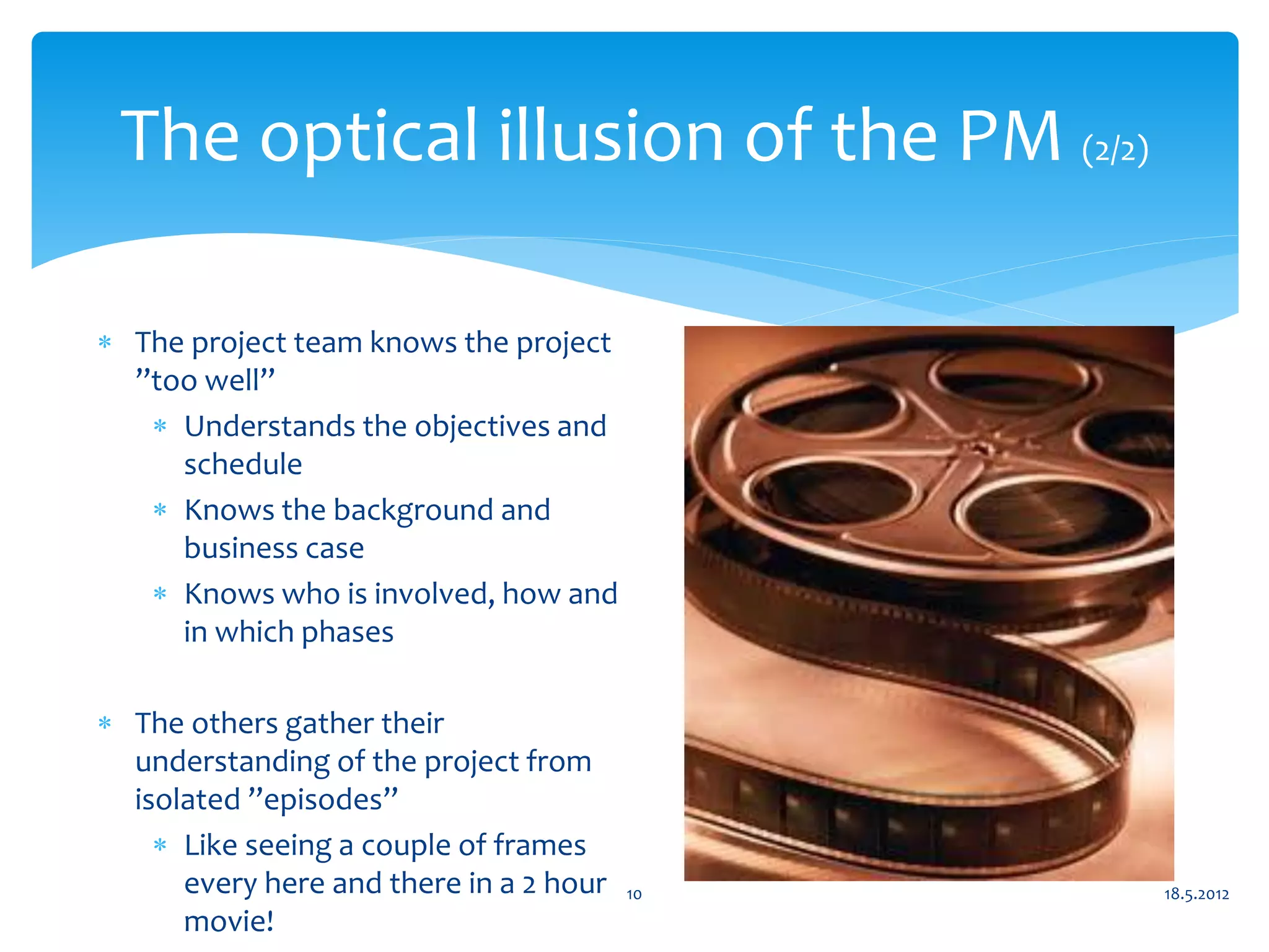 The optical illusion of the PM (2/2)

 The project team knows the project
  ”too well”
    Understands the objectives and
     schedule
    Knows the background and
     business case
    Knows who is involved, how and
     in which phases

 The others gather their
  understanding of the project from
  isolated ”episodes”
     Like seeing a couple of frames
      every here and there in a 2 hour   10   18.5.2012
      movie!
 