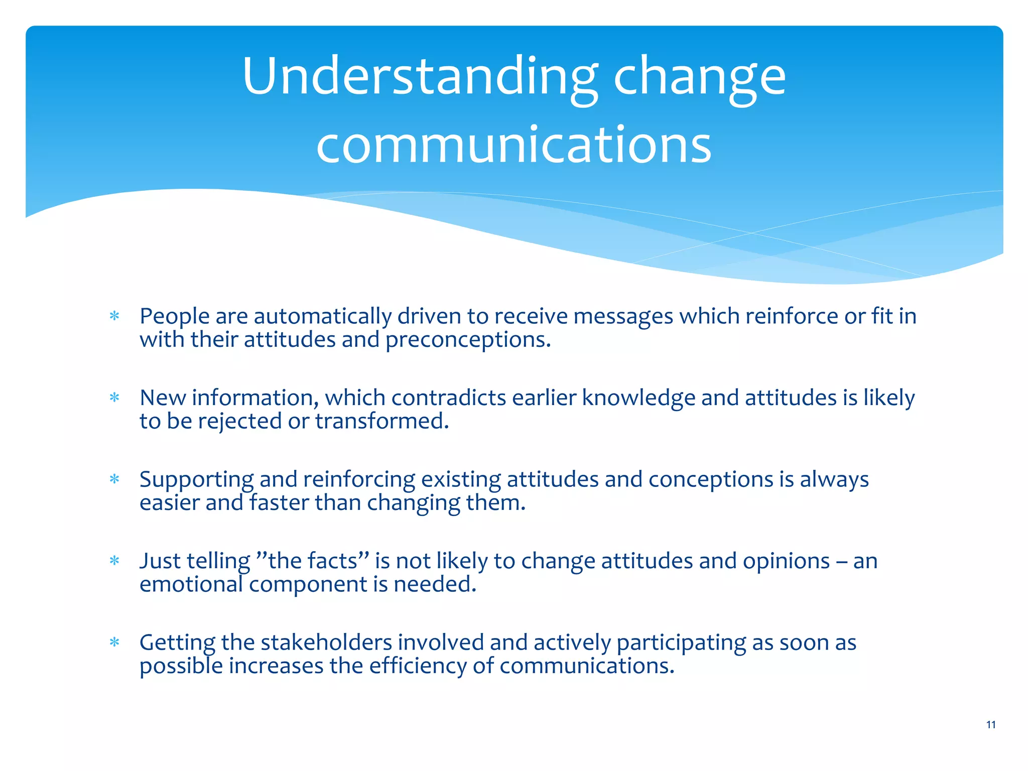 Understanding change
               communications

 People are automatically driven to receive messages which reinforce or fit in
  with their attitudes and preconceptions.

 New information, which contradicts earlier knowledge and attitudes is likely
  to be rejected or transformed.

 Supporting and reinforcing existing attitudes and conceptions is always
  easier and faster than changing them.

 Just telling ”the facts” is not likely to change attitudes and opinions – an
  emotional component is needed.

 Getting the stakeholders involved and actively participating as soon as
  possible increases the efficiency of communications.

                                                                                  11
 