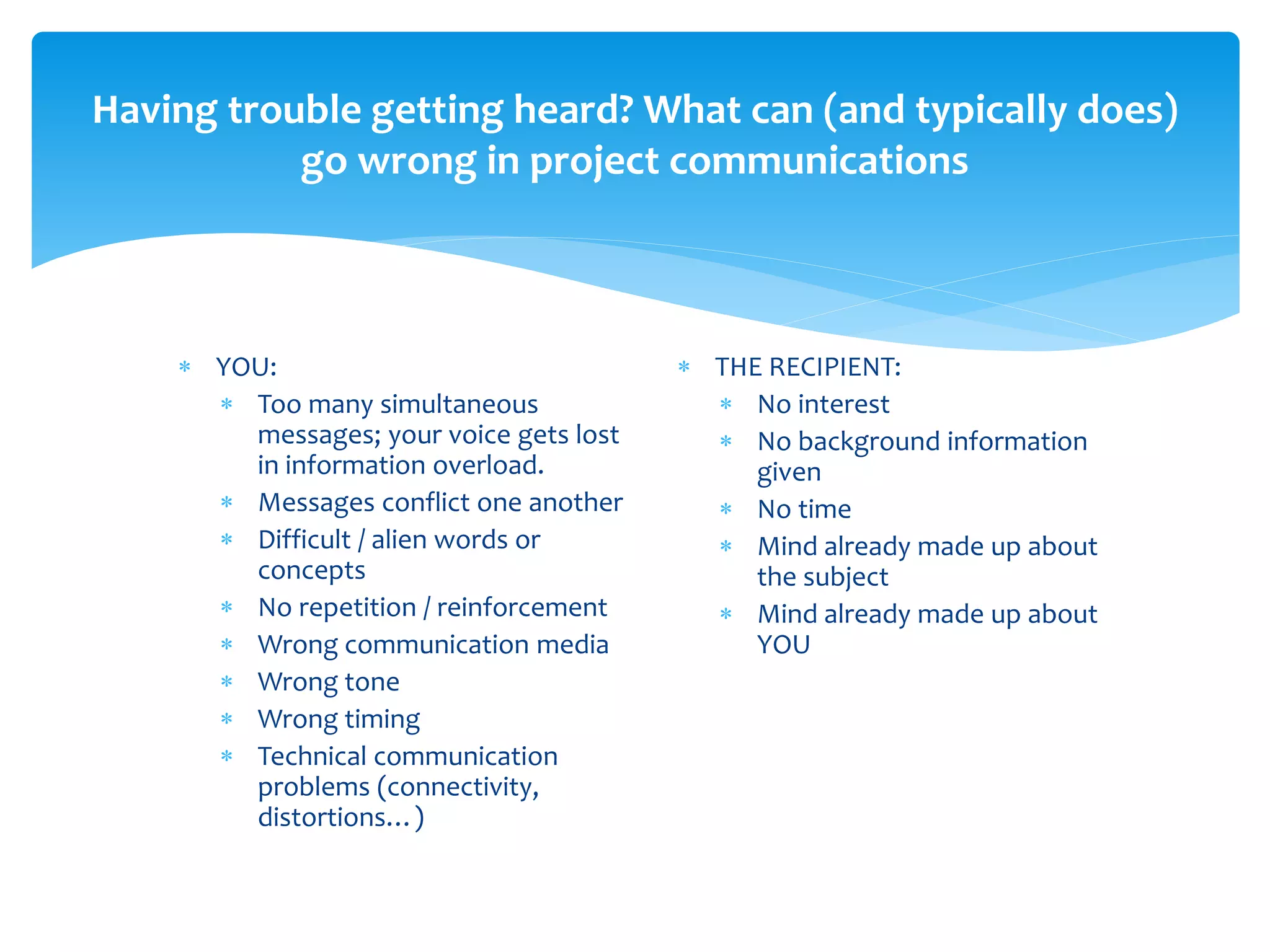 Having trouble getting heard? What can (and typically does)
           go wrong in project communications



     YOU:                                THE RECIPIENT:
       Too many simultaneous               No interest
        messages; your voice gets lost      No background information
        in information overload.              given
       Messages conflict one another       No time
       Difficult / alien words or          Mind already made up about
        concepts                              the subject
       No repetition / reinforcement       Mind already made up about
       Wrong communication media             YOU
       Wrong tone
       Wrong timing
       Technical communication
        problems (connectivity,
        distortions…)
 