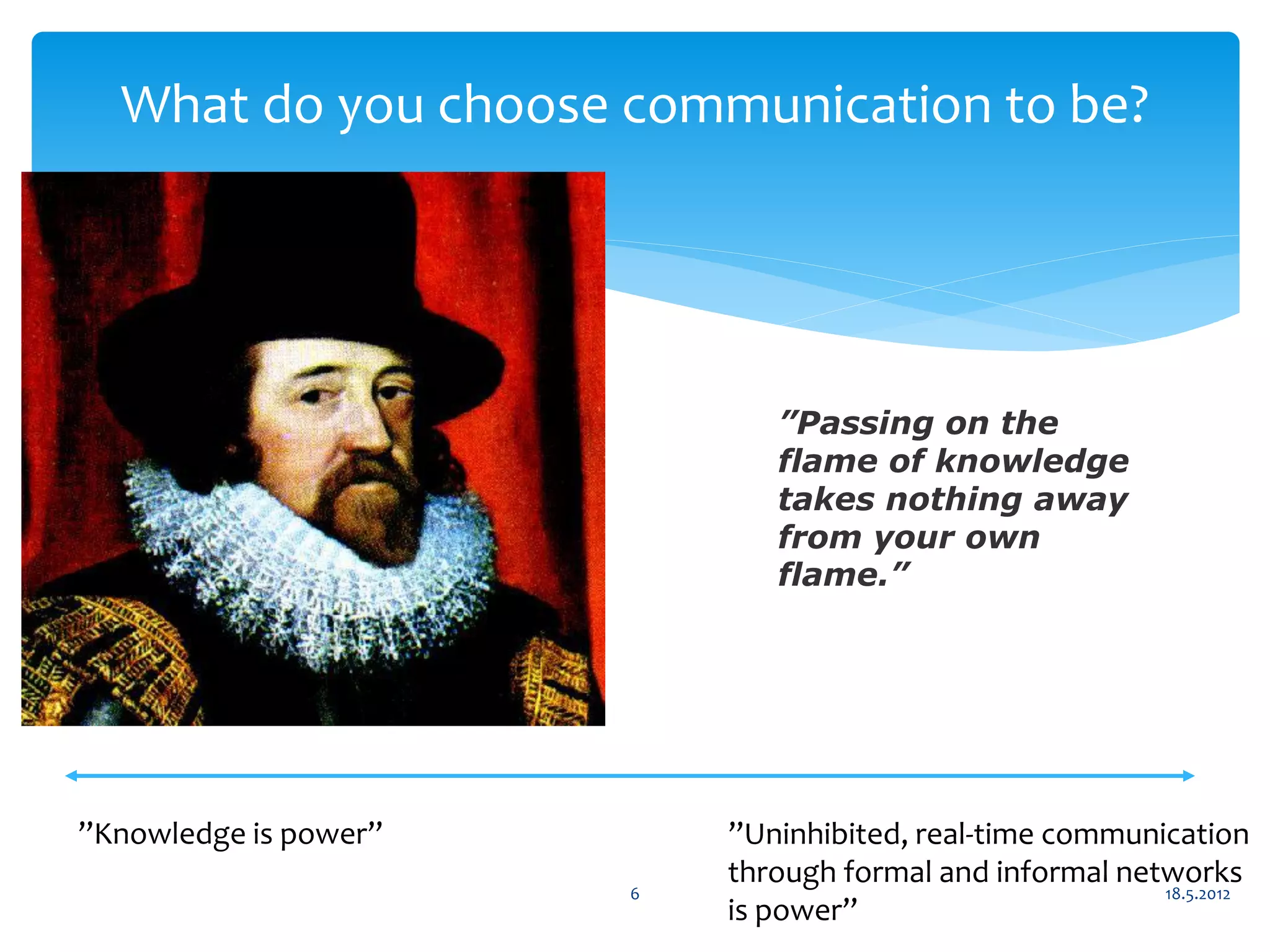 What do you choose communication to be?




                              ”Passing on the
                              flame of knowledge
                              takes nothing away
                              from your own
                              flame.”




”Knowledge is power”       ”Uninhibited, real-time communication
                           through formal and informal networks
                       6                                  18.5.2012
                           is power”
 