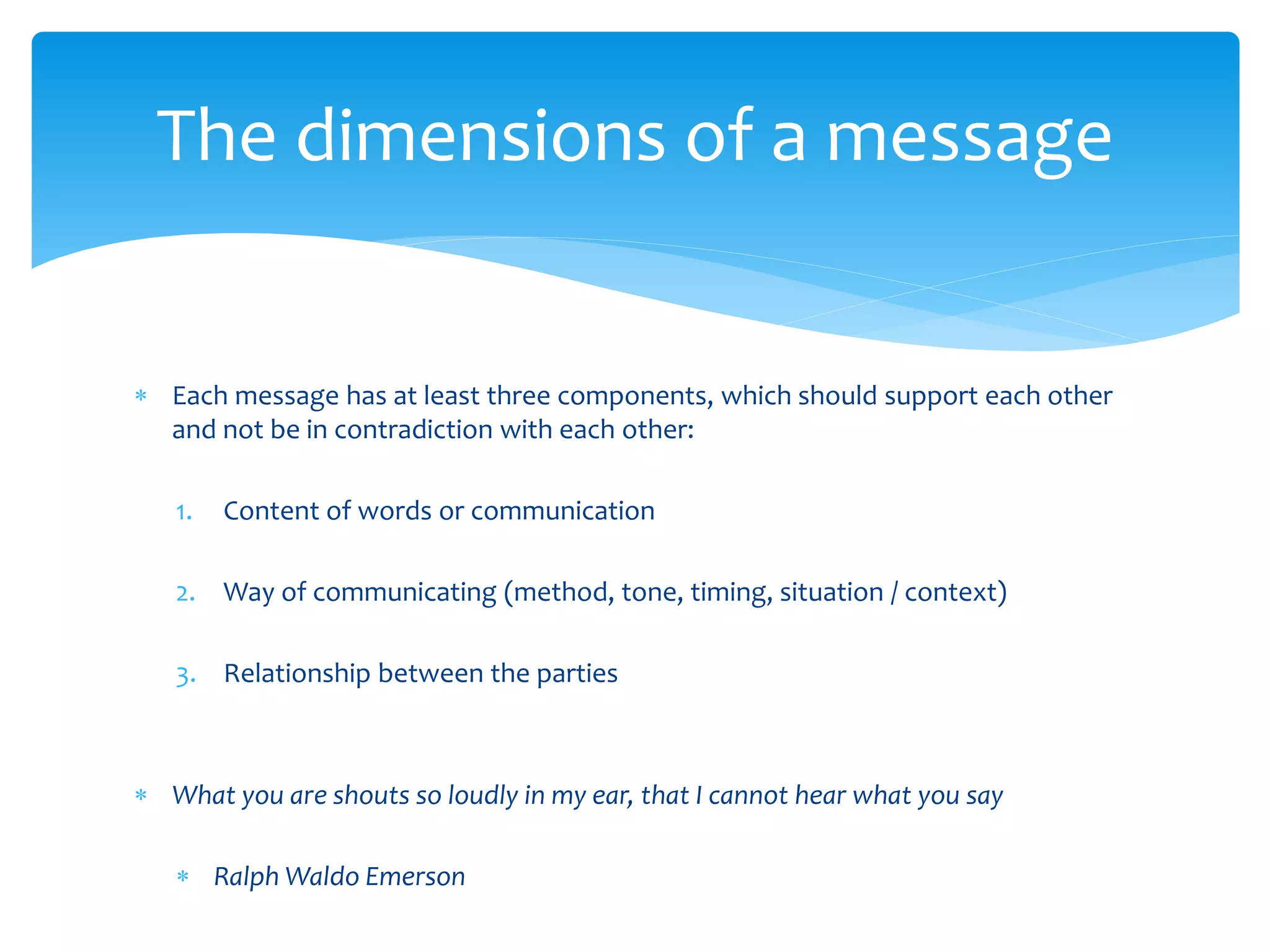The dimensions of a message


 Each message has at least three components, which should support each other
  and not be in contradiction with each other:

   1.   Content of words or communication

   2. Way of communicating (method, tone, timing, situation / context)

   3. Relationship between the parties



 What you are shouts so loudly in my ear, that I cannot hear what you say

    Ralph Waldo Emerson
 