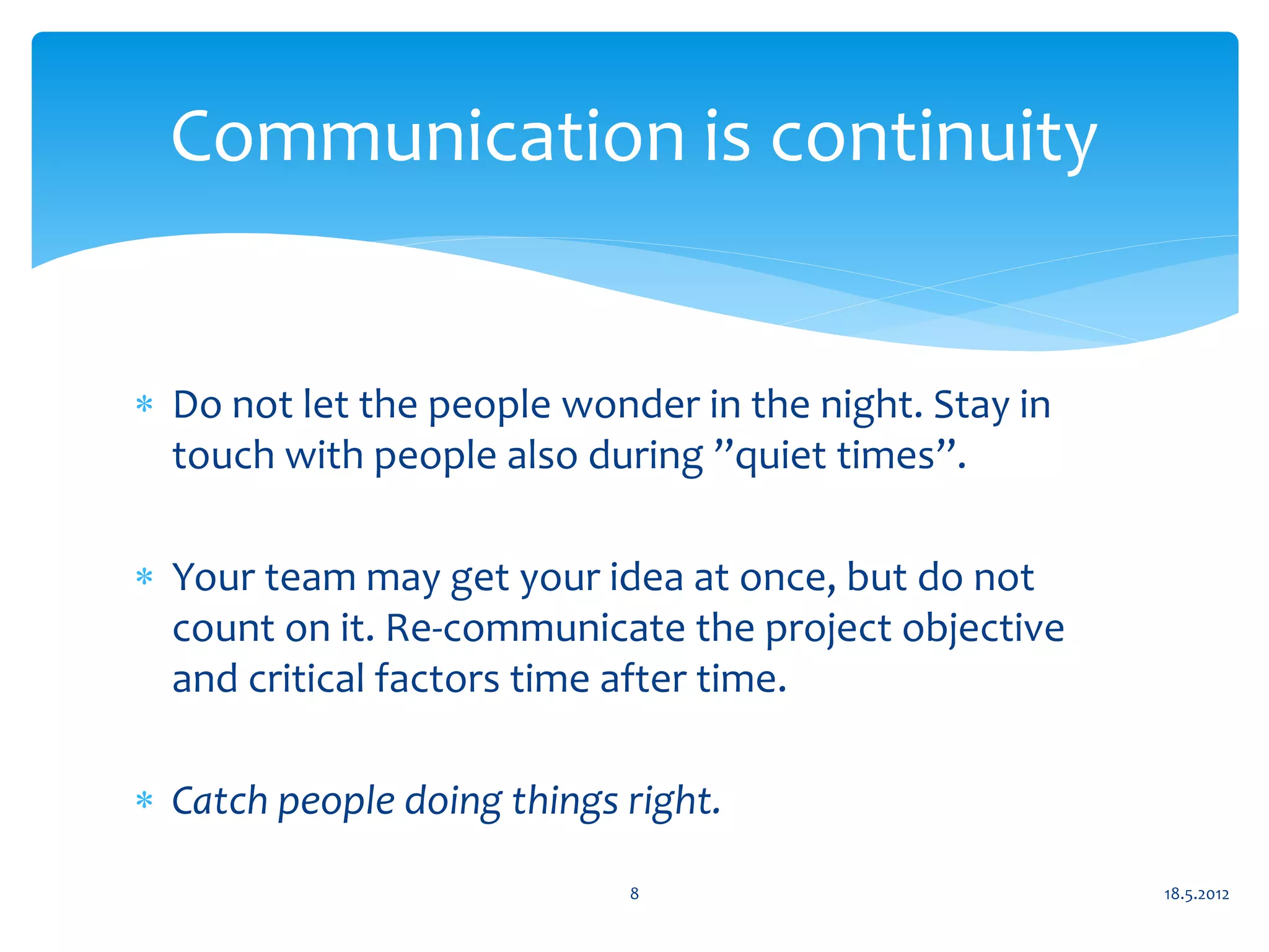 Communication is continuity


 Do not let the people wonder in the night. Stay in
  touch with people also during ”quiet times”.

 Your team may get your idea at once, but do not
  count on it. Re-communicate the project objective
  and critical factors time after time.

 Catch people doing things right.

                            8                          18.5.2012
 