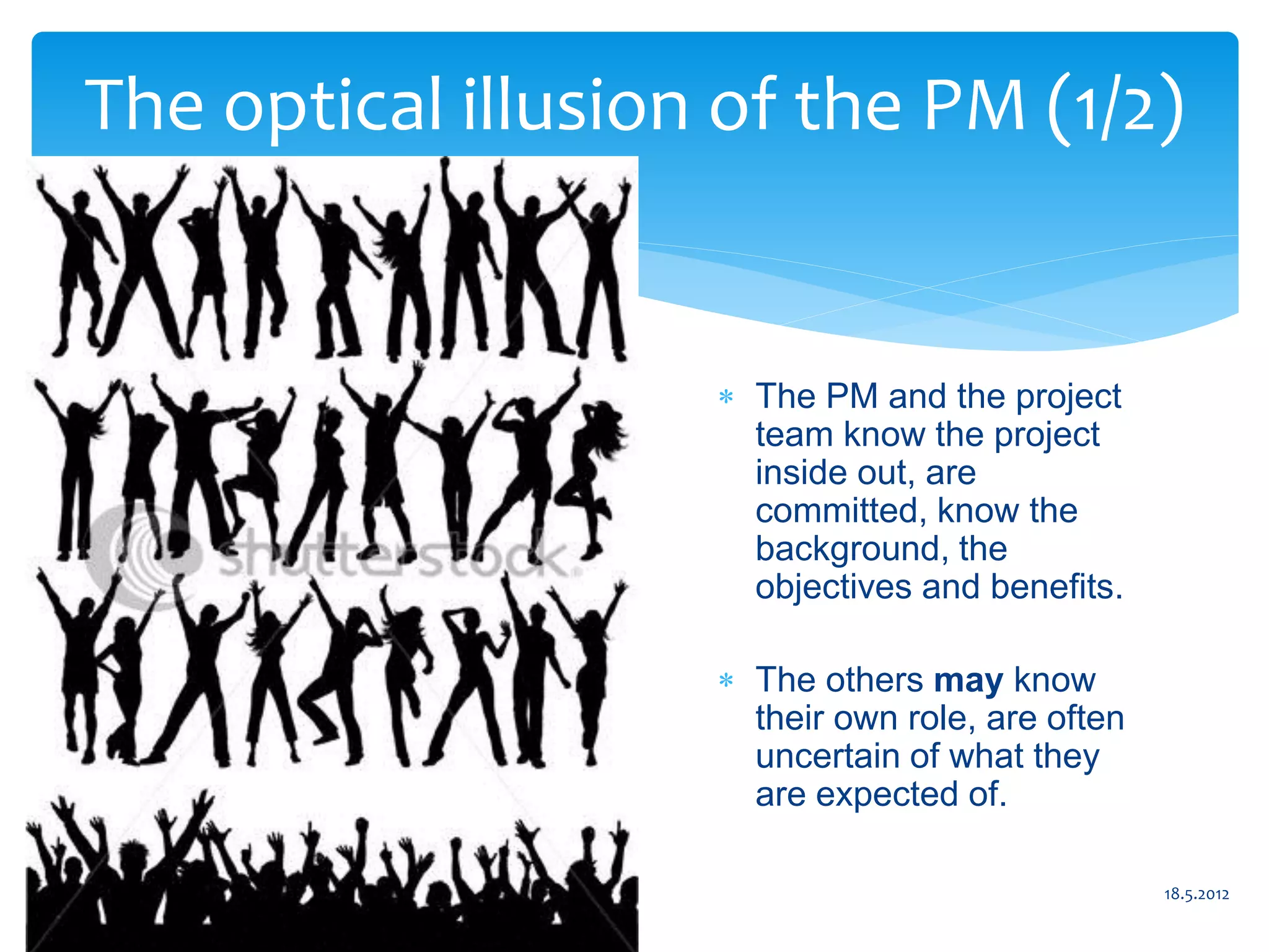 The optical illusion of the PM (1/2)


                      The PM and the project
                       team know the project
                       inside out, are
                       committed, know the
                       background, the
                       objectives and benefits.

                      The others may know
                       their own role, are often
                       uncertain of what they
                       are expected of.

                 9                                 18.5.2012
 
