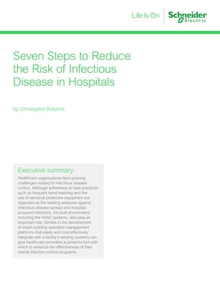 Seven Steps to Reduce
the Risk of Infectious
Disease in Hospitals
by Christopher Roberts
Executive summary
Healthcare organizations face growing
challenges related to infectious disease
control. Although adherence to best practices
such as frequent hand washing and the
use of personal protective equipment are
regarded as the leading weapons against
infectious disease spread and hospital-
acquired infections, the built environment,
including the HVAC systems, also play an
important role. Strides in the development
of smart building operation management
platforms that easily and cost-effectively
integrate with a facility’s existing systems can
give healthcare providers a powerful tool with
which to enhance the effectiveness of their
overall infection control programs.
 