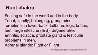 www.spiritualandpersonaldevelopment.com 
Root chakra 
Feeling safe in the world and in the body 
Tribal, family, belonging, group mind 
problems in lower back, tailbone, legs, knees, 
feet, large intestine (IBS), degenerative 
arthritis, sciatica, prostate gland & testicular 
problems in men. 
Adrenal glands: Fight or Flight 
 