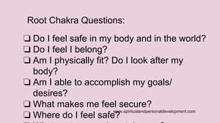 Root Chakra Questions: 
❏ Do I feel safe in my body and in the world? 
❏ Do I feel I belong? 
❏ Am I physically fit? Do I look after my 
www.spiritualandpersonaldevelopment.com 
body? 
❏ Am I able to accomplish my goals/ 
desires? 
❏ What makes me feel secure? 
❏ Where do I feel safe? 
❏ What nurtures and sustains me? 
 