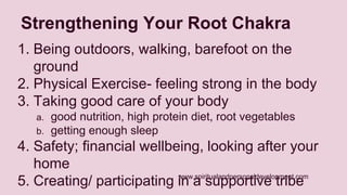 Strengthening Your Root Chakra 
1. Being outdoors, walking, barefoot on the 
www.spiritualandpersonaldevelopment.com 
ground 
2. Physical Exercise- feeling strong in the body 
3. Taking good care of your body 
a. good nutrition, high protein diet, root vegetables 
b. getting enough sleep 
4. Safety; financial wellbeing, looking after your 
home 
5. Creating/ participating in a supportive tribe 
