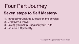 Four Part Journey 
Seven steps to Self Mastery- 
1. Introducing Chakras & focus on the physical 
2. Creativity & Power 
3. Loving yourself & Speaking your Truth 
4. Intuition & Spirituality 
www.spiritualandpersonaldevelopment.com 
 