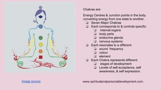 Chakras are: 
Energy Centres & Junction points in the body. 
converting energy from one state to another. 
❏ Seven Major Chakras 
❏ Each corresponds to & controls specific: 
❏ internal organs 
❏ body parts 
❏ endocrine glands 
❏ nervous systems 
❏ Each resonates to a different: 
❏ sound frequency 
❏ colour 
❏ element 
❏ Each Chakra represents different: 
❏ stages of development 
❏ Levels of self acceptance, self 
awareness, & self expression. 
www.spiritualandpersonaldevelopment.com 
image source 
 
