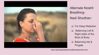 Alternate Nostril 
Breathing- 
Nadi Shodhan: 
❏ For Deep Relaxtion 
❏ Balancing Left & 
Right sides of the 
Brain & Body. 
❏ Balancing Ida & 
Pingala 
www.spiritualandpersonaldevelopment.com 
 