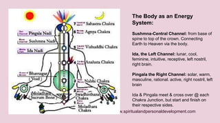The Body as an Energy 
System: 
Sushmna-Central Channel: from base of 
spine to top of the crown. Connecting 
Earth to Heaven via the body. 
Ida, the Left Channel: lunar, cool, 
feminine, intuitive, receptive, left nostril, 
right brain. 
Pingala the Right Channel: solar, warm, 
masculine, rational. active, right nostril, left 
brain 
Ida & Pingala meet & cross over @ each 
Chakra Junction, but start and finish on 
their respective sides. 
www.spiritualandpersonaldevelopment.com 
 