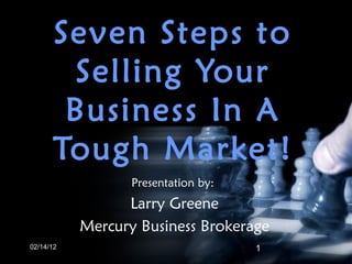 Seven Steps to Selling Your Business In A Tough Market! 02/14/12 Presentation by:  Larry Greene Mercury Business Brokerage 